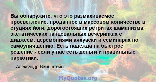 Вы обнаружите, что это размахиваемое просветление, проданное в массовом количестве в студиях йоги, дорогостоящих ретритах шаманизма, экстатических танцевальных вечеринках с диджеем, церемониями аяхуаски и семинарах по