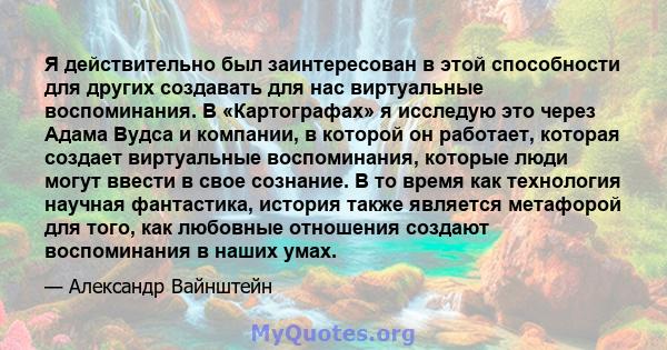 Я действительно был заинтересован в этой способности для других создавать для нас виртуальные воспоминания. В «Картографах» я исследую это через Адама Вудса и компании, в которой он работает, которая создает виртуальные 