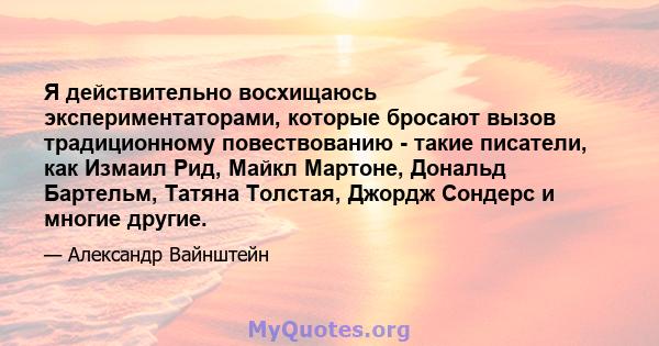 Я действительно восхищаюсь экспериментаторами, которые бросают вызов традиционному повествованию - такие писатели, как Измаил Рид, Майкл Мартоне, Дональд Бартельм, Татяна Толстая, Джордж Сондерс и многие другие.