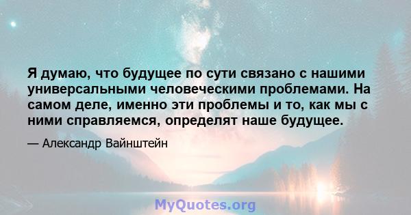 Я думаю, что будущее по сути связано с нашими универсальными человеческими проблемами. На самом деле, именно эти проблемы и то, как мы с ними справляемся, определят наше будущее.