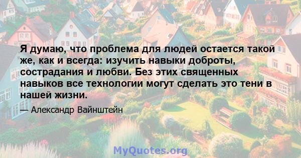 Я думаю, что проблема для людей остается такой же, как и всегда: изучить навыки доброты, сострадания и любви. Без этих священных навыков все технологии могут сделать это тени в нашей жизни.