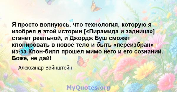 Я просто волнуюсь, что технология, которую я изобрел в этой истории [«Пирамида и задница»] станет реальной, и Джордж Буш сможет клонировать в новое тело и быть «переизбран» из-за Клон-билл прошел мимо него и его