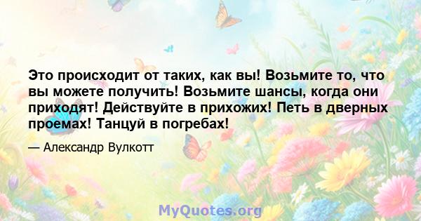 Это происходит от таких, как вы! Возьмите то, что вы можете получить! Возьмите шансы, когда они приходят! Действуйте в прихожих! Петь в дверных проемах! Танцуй в погребах!