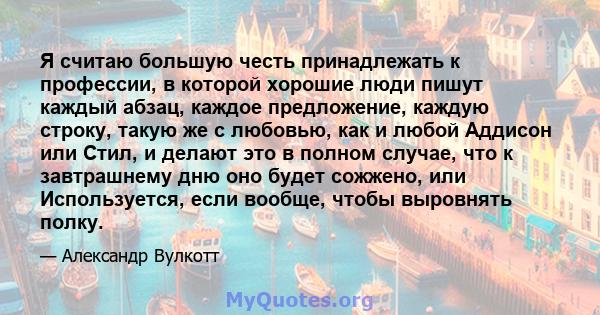 Я считаю большую честь принадлежать к профессии, в которой хорошие люди пишут каждый абзац, каждое предложение, каждую строку, такую ​​же с любовью, как и любой Аддисон или Стил, и делают это в полном случае, что к