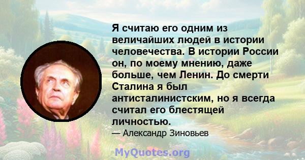 Я считаю его одним из величайших людей в истории человечества. В истории России он, по моему мнению, даже больше, чем Ленин. До смерти Сталина я был антисталинистским, но я всегда считал его блестящей личностью.