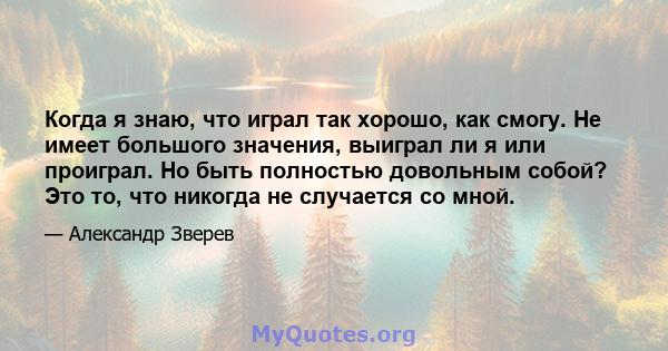 Когда я знаю, что играл так хорошо, как смогу. Не имеет большого значения, выиграл ли я или проиграл. Но быть полностью довольным собой? Это то, что никогда не случается со мной.