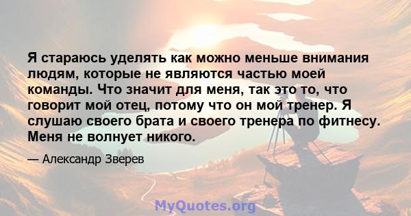 Я стараюсь уделять как можно меньше внимания людям, которые не являются частью моей команды. Что значит для меня, так это то, что говорит мой отец, потому что он мой тренер. Я слушаю своего брата и своего тренера по