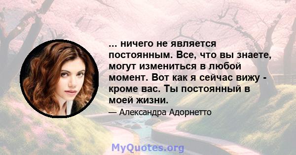 ... ничего не является постоянным. Все, что вы знаете, могут измениться в любой момент. Вот как я сейчас вижу - кроме вас. Ты постоянный в моей жизни.