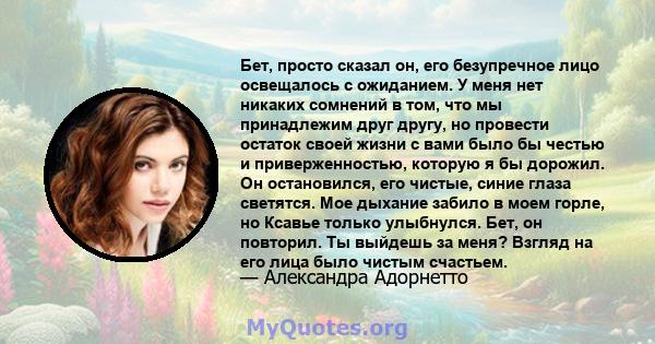 Бет, просто сказал он, его безупречное лицо освещалось с ожиданием. У меня нет никаких сомнений в том, что мы принадлежим друг другу, но провести остаток своей жизни с вами было бы честью и приверженностью, которую я бы 