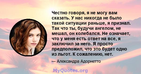 Честно говоря, я не могу вам сказать. У нас никогда не было такой ситуации раньше, я признал. Так что ты, будучи ангелом, не мешал, он колебался. Не означает, что у меня есть ответ на все, я заключил за него. Я просто