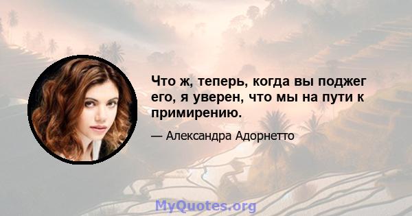 Что ж, теперь, когда вы поджег его, я уверен, что мы на пути к примирению.