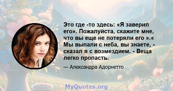 Это где -то здесь: «Я заверил его». Пожалуйста, скажите мне, что вы еще не потеряли его ».« Мы выпали с неба, вы знаете, - сказал я с возмездием. - Веща легко пропасть.