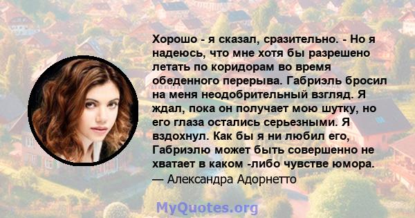 Хорошо - я сказал, сразительно. - Но я надеюсь, что мне хотя бы разрешено летать по коридорам во время обеденного перерыва. Габриэль бросил на меня неодобрительный взгляд. Я ждал, пока он получает мою шутку, но его