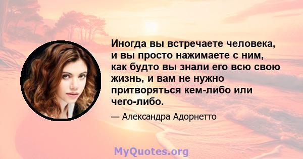 Иногда вы встречаете человека, и вы просто нажимаете с ним, как будто вы знали его всю свою жизнь, и вам не нужно притворяться кем-либо или чего-либо.