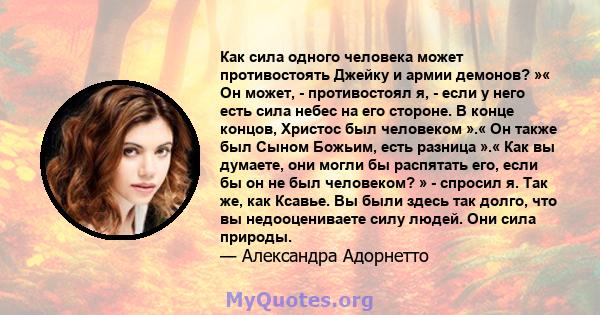 Как сила одного человека может противостоять Джейку и армии демонов? »« Он может, - противостоял я, - если у него есть сила небес на его стороне. В конце концов, Христос был человеком ».« Он также был Сыном Божьим, есть 