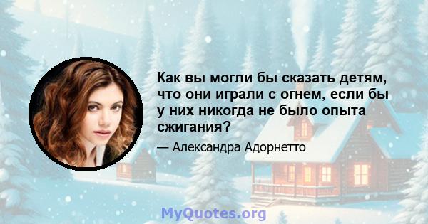 Как вы могли бы сказать детям, что они играли с огнем, если бы у них никогда не было опыта сжигания?