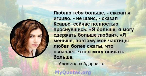 Люблю тебя больше, - сказал я игриво. - не шанс, - сказал Ксавье, сейчас полностью проснувшись. «Я больше, я могу сдержать больше любви». «Я меньше, поэтому мои частицы любви более сжаты, что означает, что я могу