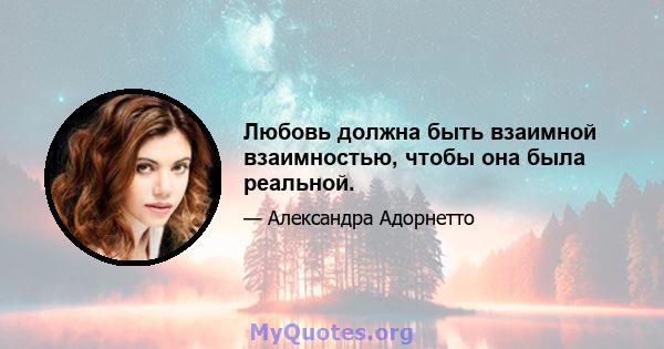 Любовь должна быть взаимной взаимностью, чтобы она была реальной.