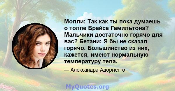 Молли: Так как ты пока думаешь о толпе Брайса Гамильтона? Мальчики достаточно горячо для вас? Бетани: Я бы не сказал горячо. Большинство из них, кажется, имеют нормальную температуру тела.