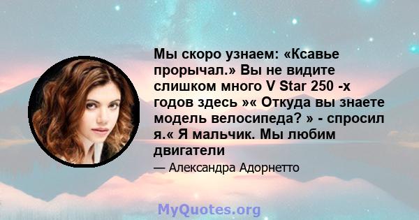 Мы скоро узнаем: «Ксавье прорычал.» Вы не видите слишком много V Star 250 -х годов здесь »« Откуда вы знаете модель велосипеда? » - спросил я.« Я мальчик. Мы любим двигатели