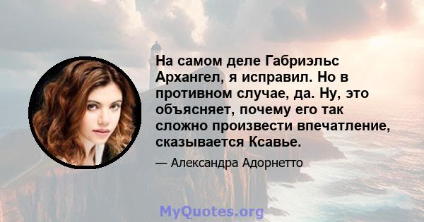 На самом деле Габриэльс Архангел, я исправил. Но в противном случае, да. Ну, это объясняет, почему его так сложно произвести впечатление, сказывается Ксавье.