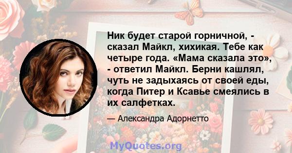 Ник будет старой горничной, - сказал Майкл, хихикая. Тебе как четыре года. «Мама сказала это», - ответил Майкл. Берни кашлял, чуть не задыхаясь от своей еды, когда Питер и Ксавье смеялись в их салфетках.