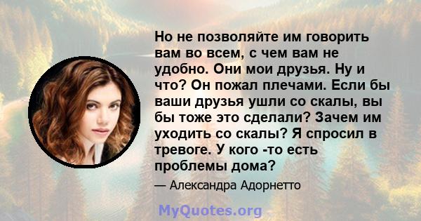 Но не позволяйте им говорить вам во всем, с чем вам не удобно. Они мои друзья. Ну и что? Он пожал плечами. Если бы ваши друзья ушли со скалы, вы бы тоже это сделали? Зачем им уходить со скалы? Я спросил в тревоге. У