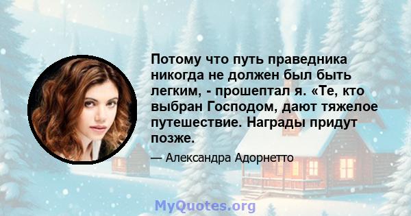 Потому что путь праведника никогда не должен был быть легким, - прошептал я. «Те, кто выбран Господом, дают тяжелое путешествие. Награды придут позже.