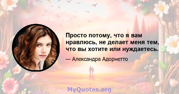 Просто потому, что я вам нравлюсь, не делает меня тем, что вы хотите или нуждаетесь.