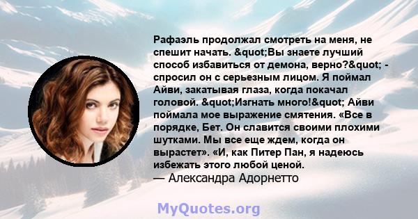 Рафаэль продолжал смотреть на меня, не спешит начать. "Вы знаете лучший способ избавиться от демона, верно?" - спросил он с серьезным лицом. Я поймал Айви, закатывая глаза, когда покачал головой. "Изгнать 