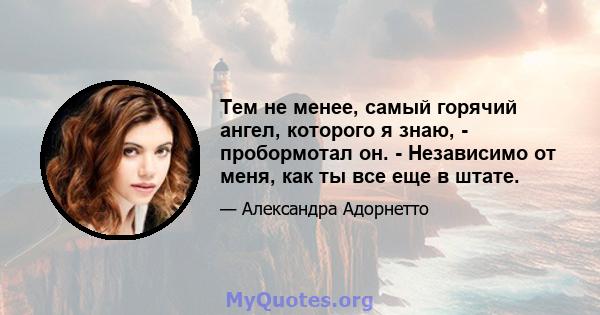 Тем не менее, самый горячий ангел, которого я знаю, - пробормотал он. - Независимо от меня, как ты все еще в штате.