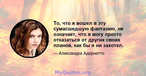 То, что я вошел в эту сумасшедшую фантазию, не означает, что я могу просто отказаться от других своих планов, как бы я ни захотел.