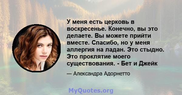 У меня есть церковь в воскресенье. Конечно, вы это делаете. Вы можете прийти вместе. Спасибо, но у меня аллергия на ладан. Это стыдно. Это проклятие моего существования. - Бет и Джейк