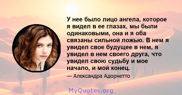 У нее было лицо ангела, которое я видел в ее глазах, мы были одинаковыми, она и я оба связаны сильной ложью. В нем я увидел свое будущее в нем, я увидел в нем своего друга, что увидел свою судьбу и мое начало, и мой