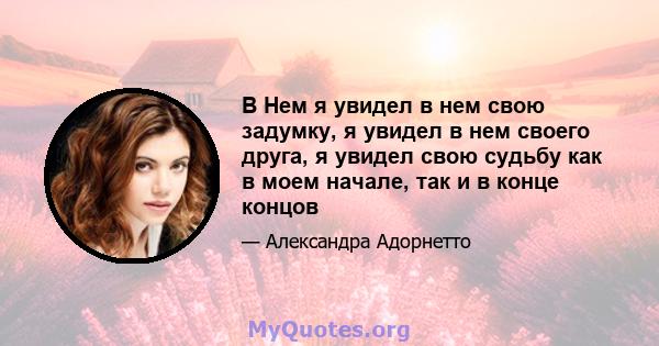 В Нем я увидел в нем свою задумку, я увидел в нем своего друга, я увидел свою судьбу как в моем начале, так и в конце концов