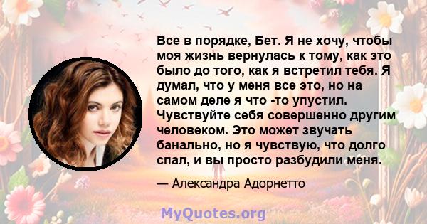 Все в порядке, Бет. Я не хочу, чтобы моя жизнь вернулась к тому, как это было до того, как я встретил тебя. Я думал, что у меня все это, но на самом деле я что -то упустил. Чувствуйте себя совершенно другим человеком.