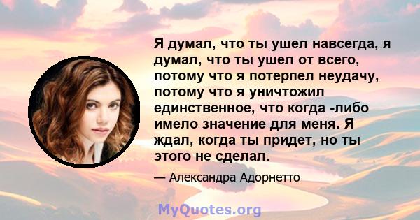 Я думал, что ты ушел навсегда, я думал, что ты ушел от всего, потому что я потерпел неудачу, потому что я уничтожил единственное, что когда -либо имело значение для меня. Я ждал, когда ты придет, но ты этого не сделал.