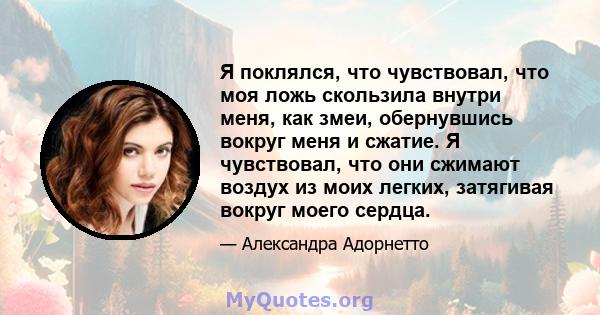 Я поклялся, что чувствовал, что моя ложь скользила внутри меня, как змеи, обернувшись вокруг меня и сжатие. Я чувствовал, что они сжимают воздух из моих легких, затягивая вокруг моего сердца.