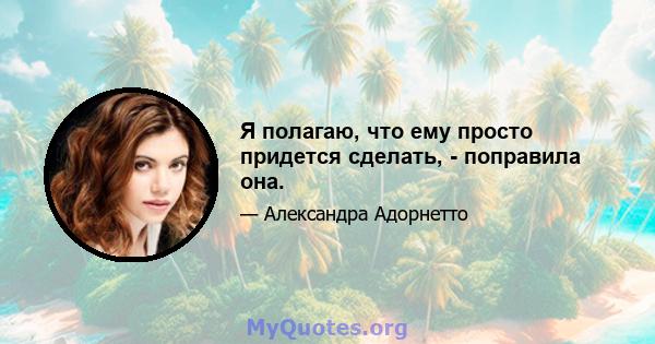 Я полагаю, что ему просто придется сделать, - поправила она.