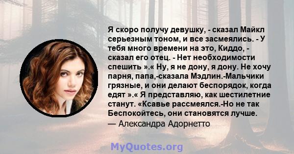 Я скоро получу девушку, - сказал Майкл серьезным тоном, и все засмеялись. - У тебя много времени на это, Киддо, - сказал его отец. - Нет необходимости спешить ».« Ну, я не дону, я дону. Не хочу парня, папа,-сказала