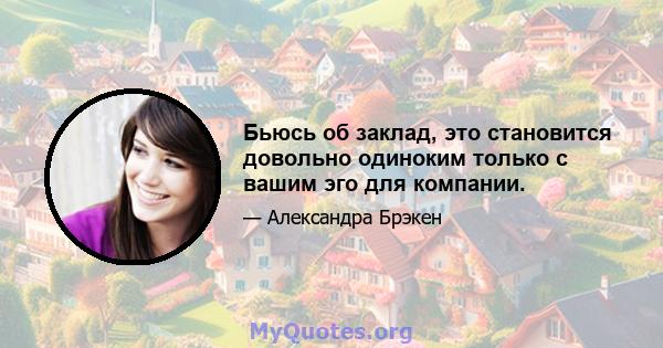 Бьюсь об заклад, это становится довольно одиноким только с вашим эго для компании.