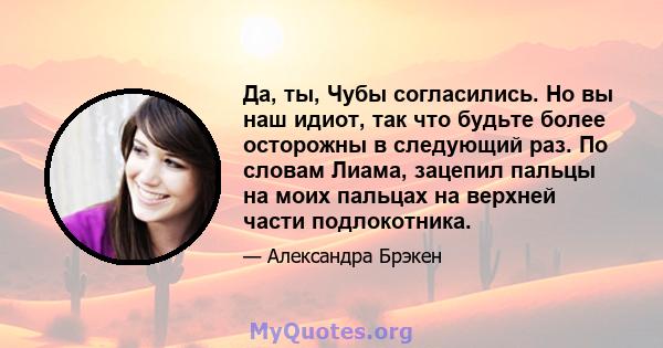 Да, ты, Чубы согласились. Но вы наш идиот, так что будьте более осторожны в следующий раз. По словам Лиама, зацепил пальцы на моих пальцах на верхней части подлокотника.