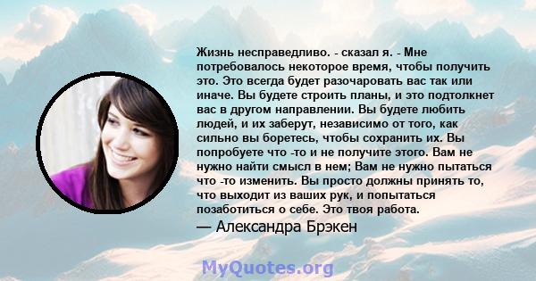 Жизнь несправедливо. - сказал я. - Мне потребовалось некоторое время, чтобы получить это. Это всегда будет разочаровать вас так или иначе. Вы будете строить планы, и это подтолкнет вас в другом направлении. Вы будете