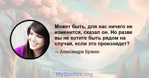 Может быть, для нас ничего не изменится, сказал он. Но разве вы не хотите быть рядом на случай, если это произойдет?