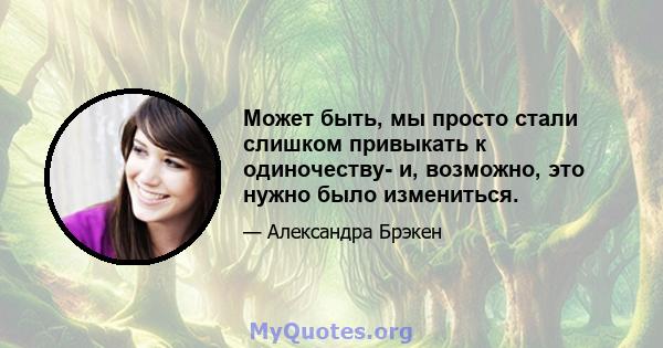 Может быть, мы просто стали слишком привыкать к одиночеству- и, возможно, это нужно было измениться.