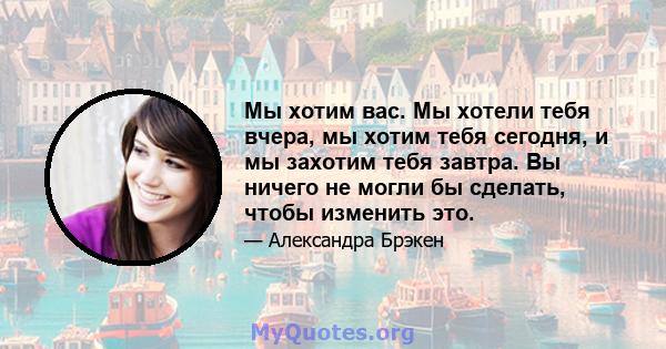 Мы хотим вас. Мы хотели тебя вчера, мы хотим тебя сегодня, и мы захотим тебя завтра. Вы ничего не могли бы сделать, чтобы изменить это.