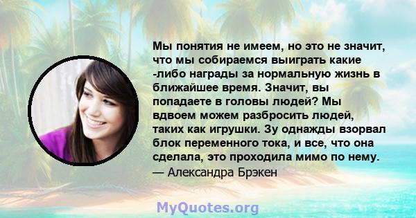 Мы понятия не имеем, но это не значит, что мы собираемся выиграть какие -либо награды за нормальную жизнь в ближайшее время. Значит, вы попадаете в головы людей? Мы вдвоем можем разбросить людей, таких как игрушки. Зу