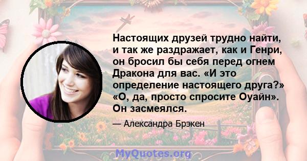 Настоящих друзей трудно найти, и так же раздражает, как и Генри, он бросил бы себя перед огнем Дракона для вас. «И это определение настоящего друга?» «О, да, просто спросите Оуайн». Он засмеялся.