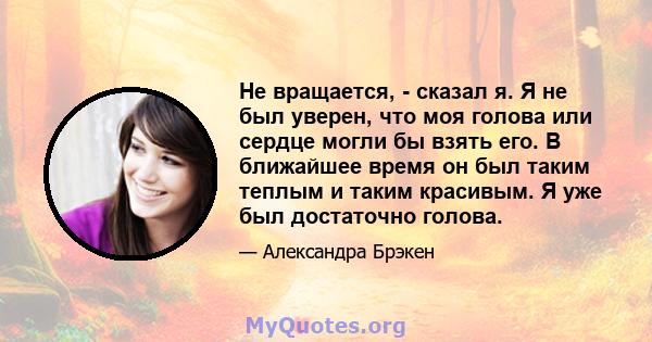 Не вращается, - сказал я. Я не был уверен, что моя голова или сердце могли бы взять его. В ближайшее время он был таким теплым и таким красивым. Я уже был достаточно голова.