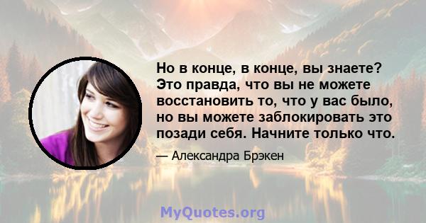 Но в конце, в конце, вы знаете? Это правда, что вы не можете восстановить то, что у вас было, но вы можете заблокировать это позади себя. Начните только что.